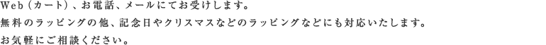 Web（カート）、お電話、メールにてお受けします。無料のラッピングの他、記念日やクリスマスなどのなどにも対応いたします。お気軽にご相談ください。