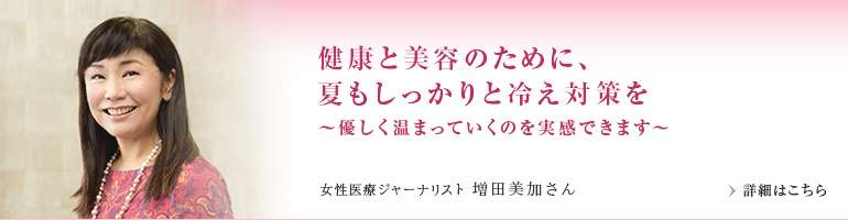 健康と美容のために、夏もしっかりと冷え対策を～優しく温まっていくのを実感できます～　女性医療ジャーナリスト 増田美加さん
