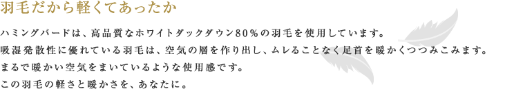 羽毛だから軽くてあったか ハミングバードは、高品質なホワイトダックダウン80％の羽毛を使用しています。吸湿発散性に優れている羽毛は、空気の層を作り出し、ムレることなく足首を暖かくつつみこみます。まるで暖かい空気をまいているような使用感です。この羽毛の軽さと暖かさを、あなたに。