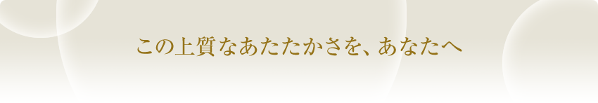 この上質なあたたかさを、あなたへ