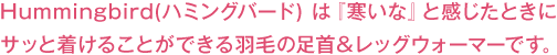 Hummingbird（ハミングバード）は『寒いな』と感じたときにサッと着けることができる羽毛の足首＆レッグウォーマーです。