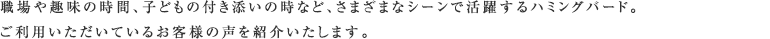 職場や趣味の時間、子どもの付き添いの時など、さまざまなシーンで活躍するハミングバード。ご利用いただいているお客様の声を紹介いたします。