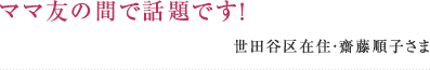 ママ友の間で話題です！ 世田谷区在住・齋藤順子さま