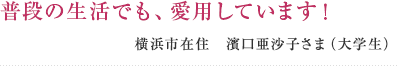 普段の生活でも、愛用しています！ 横浜市在住　濱口亜沙子さま（大学生）